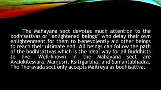 The Mahayana sect devotes much attention to the
bodhisattvas or “enlightened beings” who delay their own
enlightenment for them to benevolently aid other beings
to reach their ultimate end. All beings can follow the path
of the bodhisattvas which is the ideal way for all Buddhists
to live. Well-known in the Mahayana sect are
Avalokitesvara, Manjusri, Ksitigarbha, and Samantabhadra.
The Theravada sect only accepts Maitreya as bodhisattva.
 