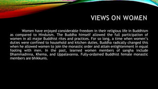 VIEWS ON WOMEN
Women have enjoyed considerable freedom in their religious life in Buddhism
as compared to Hinduism. The Buddha himself allowed the full participation of
women in all major Buddhist rites and practices. For so long, a time when women’s
duties were confined to household and kitchen duties, Buddha radically changed this
when he allowed women to join the monastic order and attain enlightenment in equal
footing with men. In the past, learned women members of sangha include
Dhammadinna, Khema, and Uppalavanna. Fully-ordained Buddhist female monastic
members are bhikkunis.
 