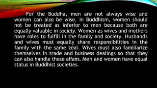 For the Buddha, men are not always wise and
women can also be wise. In Buddhism, women should
not be treated as inferior to men because both are
equally valuable in society. Women as wives and mothers
have roles to fulfill in the family and society. Husbands
and wives must equally share responsibilities in the
family with the same zeal. Wives must also familiarize
themselves in trade and business dealings so that they
can also handle these affairs. Men and women have equal
status in Buddhist societies.
 