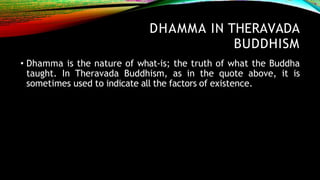 DHAMMA IN THERAVADA
BUDDHISM
• Dhamma is the nature of what-is; the truth of what the Buddha
taught. In Theravada Buddhism, as in the quote above, it is
sometimes used to indicate all the factors of existence.
 