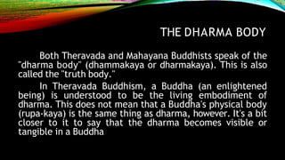 THE DHARMA BODY
Both Theravada and Mahayana Buddhists speak of the
"dharma body" (dhammakaya or dharmakaya). This is also
called the "truth body."
In Theravada Buddhism, a Buddha (an enlightened
being) is understood to be the living embodiment of
dharma. This does not mean that a Buddha's physical body
(rupa-kaya) is the same thing as dharma, however. It's a bit
closer to it to say that the dharma becomes visible or
tangible in a Buddha
 