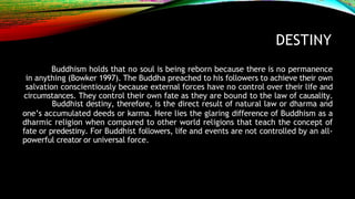DESTINY
Buddhism holds that no soul is being reborn because there is no permanence
in anything (Bowker 1997). The Buddha preached to his followers to achieve their own
salvation conscientiously because external forces have no control over their life and
circumstances. They control their own fate as they are bound to the law of causality.
Buddhist destiny, therefore, is the direct result of natural law or dharma and
one’s accumulated deeds or karma. Here lies the glaring difference of Buddhism as a
dharmic religion when compared to other world religions that teach the concept of
fate or predestiny. For Buddhist followers, life and events are not controlled by an all-
powerful creator or universal force.
 