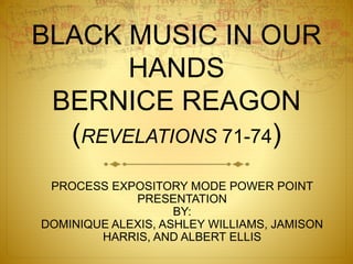 BLACK MUSIC IN OUR
HANDS
BERNICE REAGON
(REVELATIONS 71-74)
PROCESS EXPOSITORY MODE POWER POINT
PRESENTATION
BY:
DOMINIQUE ALEXIS, ASHLEY WILLIAMS, JAMISON
HARRIS, AND ALBERT ELLIS
 