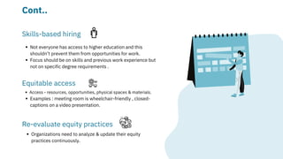 Not everyone has access to higher education and this

shouldn’t prevent them from opportunities for work.
Focus should be on skills and previous work experience but

not on specific degree requirements .
Skills-based hiring
Access - resources, opportunities, physical spaces & materials.
Examples : meeting room is wheelchair-friendly , closed-

captions on a video presentation.
Equitable access
Re-evaluate equity practices
Organizations need to analyze & update their equity

practices continuously.
Cont..
 