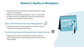 Gender bias and discrimination are unfortunately still a major

issue in the workplace.
Women are still paid less compared to men in the year 2022.
In 2020, women earned $0.82 for every $1 earned by men—

this gap is even larger for women of color.
Women’s Equity at Workplace
Gain commitment from top Management
Addressing the barriers and experiences of women requires

involvement and support from the top.
Provide learning and development opportunities
Organizations need to provide opportunities for women to

grow throughout their career journeys and at all levels of the

talent pipeline.
 