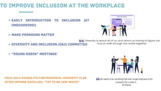 TO IMPROVE INCLUSION AT THE WORKPLACE
EARLY INTRODUCTION TO INCLUSION (AT
ONBOARDING!)
MAKE PRONOUNS MATTER
DIVERSITY AND INCLUSION (D&I) COMMITTEE
“ROUND ROBIN” MEETINGS`
COCA-COLA PAUSED ITS CONTROVERSIAL DIVERSITY PLAN
AFTER INTENSE BACKLASH. “TRY TO BE LESS WHITE”
 