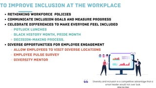 RETHINKING WORKFORCE POLICIES
COMMUNICATE INCLUSION GOALS AND MEASURE PROGRESS
CELEBRATE DIFFERENCES TO MAKE EVERYONE FEEL INCLUDED
POTLUCK LUNCHES
BLACK HISTORY MONTH, PRIDE MONTH
DECISION-MAKING PROCESS.
DIVERSE OPPORTUNITIES FOR EMPLOYEE ENGAGEMENT
ALLOW EMPLOYEES TO VISIT DIVERSE LOCATIONS
EMPLOYEE PULSE SURVEY
DIVERSITY MENTOR
TO IMPROVE INCLUSION AT THE WORKPLACE
 