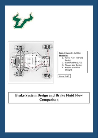 Project Guide: Dr. Guldiken
Project by:
1. Aditya Yadav (CFD and
Design)
2. Sudesh Jadhav (CFD)
3. Nishant Sule (Design)
4. Krishna Aravinthan
(Design)
Brake System Design and Brake Fluid Flow
Comparison
Group ID-10
 