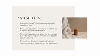 A S S U M P T I O N S
To respond positively to environmental changes, the
person must adopt.
The person’s adaptation is a function of the stimulus he
is exposed to and his adaptation level.
The person’s adaptation level is such that it comprises a
zone indicating the range of stimulation that will lead to
a positive response.
The person has 4 modes of adaptation; physiologic
needs, self-concept, role function and inter dependence.
 