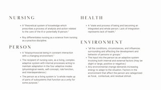 N U R S I N G
A “state and process of being and becoming an
integrated and whole person. Lack of integration
represents lack of health.”
A “theoretical system of knowledge which
prescribes a process of analysis and action related
to the care of the ill or potentially ill person.”
Roy differentiates nursing as a science from nursing
as a practice discipline.
P E R S O N
A “biopsychosocial being in constant interaction
with a changing environment.”
The recipient of nursing care, as a living, complex.
adaptive system with internal processes acting to
maintain adaptation in the four adaptive modes
(physiological needs, self-concept, role function,
and interdependence.)
The person as a living system is “a whole made up
of parts of subsystems that function as a unity for
some purpose.”
H E A L T H
E N V I R O N M E N T
“all the conditions, circumstances, and influences
surrounding and affecting the development and
behavior of persons or groups.”
The input into the person as an adaptive system
involving both internal and external factors (may be
slight or large, positive or negative.)
Any environmental change demands increasing
energy to adapt to the situation. Factors in the
environment that affect the person are categorized
as focal, contextual, and residual stimuli.
 