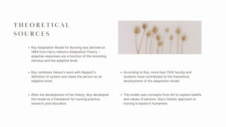 T H E O R E T I C A L
S O U R C E S
Roy combines Helson’s work with Rapport’s
definition of system and views the person as an
adaptive level.
After the development of her theory, Roy developed
the model as a framework for nursing practice,
research,and education.
According to Roy, more than 1500 faculty and
students have contributed to the theoretical
development of the adaptstion model.
The model uses concepts from AH to explore beliefs
and values of persons. Roy’s holistic approach to
nursing is based in humanism.
Roy Adaptation Model for Nursing was derived on
1964 from Harry Helson’s Adaptation Theory -
adaptive responses are a function of the incomiing
stimulus and the adaptive level.
 