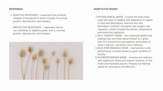 PHYSIOLOGICAL MODE - involve the bod’s basic
need and ways of dealing with adaptation in regard
to fluid and electrolytes; exercise and rest;
elimination; nutrition; circulation and oxygen; and
regulation, which includes the senses, temperature
and endocrine regulation.
SELF-CENCEPT MODE - the composite beliefs and
feelings that one holds about oneself at a given
time. It is formed from perceptions, particularly of
other’s reaction, and direct one’s behavior.
ROLE PERFORMANCE MODE - role function is the
performance of duties based on given positions in
society.
INTERDEPENDENCE MODE - involves one relations
with significant others and support systems. In this
mode one maintains psychic integrity by meeting
needs for nurturance and affection.
1.
2.
3.
4.
ADAPTATIVE MODES
ADAPTIVE RESPONSES - responses that promote
integrity of the person in terms of goals of survival,
growth, reproduction, and mastery.
RESPONSES
INEFFECTIVE RESPONSES - responses that do
not contribute to adaptive goals, that is, survival,
growth, reproduction, and mastery.
 