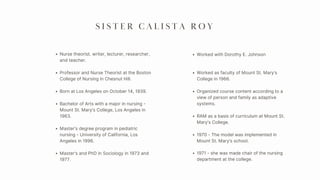 Nurse theorist, writer, lecturer, researcher,
and teacher.
Professor and Nurse Theorist at the Boston
College of Nursing in Chesnut Hill.
Born at Los Angeles on October 14, 1939.
Bachelor of Arts with a major in nursing -
Mount St. Mary’s College, Los Angeles in
1963.
S I S T E R C A L I S T A R O Y
Worked with Dorothy E. Johnson
Worked as faculty of Mount St. Mary’s
College in 1966.
Organized course content according to a
view of person and family as adaptive
systems.
RAM as a basis of curriculum at Mount St.
Mary’s College.
Master’s degree program in pediatric
nursing - University of California, Los
Angeles in 1996.
Master’s and PhD in Sociology in 1973 and
1977.
1970 - The model was implemented in
Mount St. Mary’s school.
1971 - she was made chair of the nursing
department at the college.
 