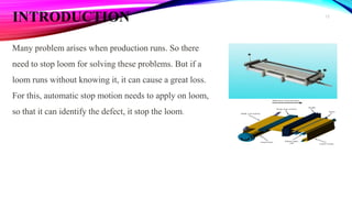 INTRODUCTION
Many problem arises when production runs. So there
need to stop loom for solving these problems. But if a
loom runs without knowing it, it can cause a great loss.
For this, automatic stop motion needs to apply on loom,
so that it can identify the defect, it stop the loom.
12
 