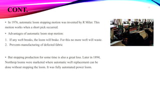 CONT.
• In 1976, automatic loom stopping motion was invented by R Miler. This
motion works when a short pick occurred.
• Advantages of automatic loom stop motion:
1. If any weft breaks, the loom will brake. For this no more weft will waste.
2. Prevents manufacturing of defected fabric
• But stopping production for some time is also a great loss. Later in 1894,
Northrop looms were marketed where automatic weft replacement can be
done without stopping the loom. It was fully automated power loom.
13
 