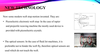 NEW TECHNOLOGY
Now some modern weft stop motion invented. They are:
• Piezoelectric electronic weft stop: In the case of rapier
and projectile weaving machine the mostly used device is
provided with piezoelectric crystals.
• The optical sensors: In the case of fluid Jet machines, it is
preferable not to hinder the weft fly, therefore optical sensors are
used which do not touch the weft.
14
 