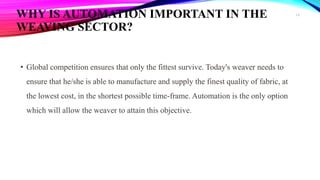 WHY IS AUTOMATION IMPORTANT IN THE
WEAVING SECTOR?
• Global competition ensures that only the fittest survive. Today's weaver needs to
ensure that he/she is able to manufacture and supply the finest quality of fabric, at
the lowest cost, in the shortest possible time-frame. Automation is the only option
which will allow the weaver to attain this objective.
16
 
