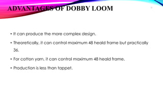 ADVANTAGES OF DOBBY LOOM
• It can produce the more complex design.
• Theoretically, it can control maximum 48 heald frame but practically
36.
• For cotton yarn, it can control maximum 48 heald frame.
• Production is less than tappet.
21
 