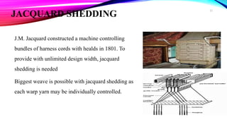 JACQUARD SHEDDING
J.M. Jacquard constructed a machine controlling
bundles of harness cords with healds in 1801. To
provide with unlimited design width, jacquard
shedding is needed
Biggest weave is possible with jacquard shedding as
each warp yarn may be individually controlled.
22
 