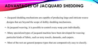 ADVANTAGES OF JACQUARD SHEDDING
• -Jacquard shedding mechanisms are capable of producing large and intricate weave
designs that are beyond the scope of dobby shedding mechanisms.
• -In jacquard weaving, it is possible to control every warp yarn individually.
• -Many specialized types of jacquard machine have been developed for weaving
particular kinds of fabric, such as terry towels, damasks, and carpets.
• -Most of the rest are general purpose types that are comparatively easy to classify.
23
 
