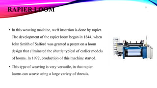 RAPIER LOOM
• In this weaving machine, weft insertion is done by rapier.
The development of the rapier loom began in 1844, when
John Smith of Salford was granted a patent on a loom
design that eliminated the shuttle typical of earlier models
of looms. In 1972, production of this machine started.
• This type of weaving is very versatile, in that rapier
looms can weave using a large variety of threads.
26
 