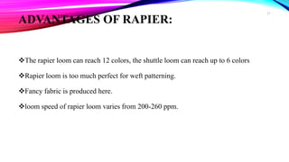 ADVANTAGES OF RAPIER:
The rapier loom can reach 12 colors, the shuttle loom can reach up to 6 colors
Rapier loom is too much perfect for weft patterning.
Fancy fabric is produced here.
loom speed of rapier loom varies from 200-260 ppm.
27
 