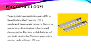 PROJECTILE LOOM
• The projectile(gripper)was first invented in 1924 by
Sulzer Brothers. After 29 years, in 1953, it
manufactured for commercial purpose. In this weaving
machine the weft insertion is carried out by small
clamp projectiles. There is no need of shuttle for weft
insertion through the shed. Maximum speeds on these
machines can be as high as 1,050 ppm.
28
 