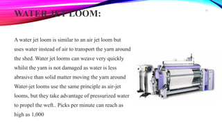 WATER JET LOOM:
A water jet loom is similar to an air jet loom but
uses water instead of air to transport the yarn around
the shed. Water jet looms can weave very quickly
whilst the yarn is not damaged as water is less
abrasive than solid matter moving the yarn around
Water-jet looms use the same principle as air-jet
looms, but they take advantage of pressurized water
to propel the weft.. Picks per minute can reach as
high as 1,000
32
 
