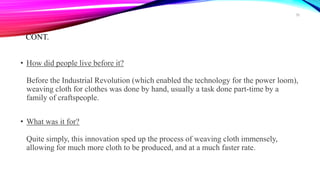 CONT.
• How did people live before it?
Before the Industrial Revolution (which enabled the technology for the power loom),
weaving cloth for clothes was done by hand, usually a task done part-time by a
family of craftspeople.
• What was it for?
Quite simply, this innovation sped up the process of weaving cloth immensely,
allowing for much more cloth to be produced, and at a much faster rate.
38
 