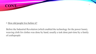 CONT.
• How did people live before it?
Before the Industrial Revolution (which enabled the technology for the power loom),
weaving cloth for clothes was done by hand, usually a task done part-time by a family
of craftspeople
39
 