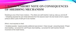 2.WRITE A SHORT NOTE ON CONSEQUENCES
OF SHEDDING MECHANISM
Shedding is one of the 5 loom motions – The others are weft insertion, beat-up, take-up, and let-off
• Shedding separate the yarn sheet delivered from the weavers beam into two levels to form a space
(shed) to allow a pick of weft yarn to be inserted.
Which must required on shed
• Smallest possible : lowest possible additional warp tension • Clear enough : preventing faults • Proper
shed dwelling : convenient for weft Proper shed dwelling : convenient for weft insertion Smooth
movement of the heald frames.
40
 