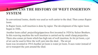 3. DISCUSS THE HISTORY OF WEFT INSERTION
SYSTEM
In conventional looms, shuttle was used as weft carrier to the shed. Then comes Rapier
loom.
In Rapier loom, weft insertion is done by rapier. The development of the rapier loom
began in 1844,.
Another loom called projectile(gripper)was first invented in 1924 by Sulzer Brothers.
In this weaving machine the weft insertion is carried out by small clamp projectiles.
There also comes jet loom which has high rate of weft insertion. In Air jet loom, a jet
of air can be used to blow the weft yarn into the shed. . The air-jet
loom was invented in 1914.Another jet loom is water jet loom. It uses water instead of
air to transport the yarn around the shed.
42
 