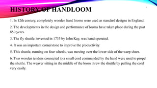 HISTORY OF HANDLOOM
1. In 12th century, completely wooden hand looms were used as standard designs in England.
2. The developments in the design and performance of looms have taken place during the past
850 years.
3. The fly shuttle, invented in 1733 by John Kay, was hand operated.
4. It was an important cornerstone to improve the productivity.
5. This shuttle, running on four wheels, was moving over the lower side of the warp sheet.
6. Two wooden tenders connected to a small cord commanded by the hand were used to propel
the shuttle. The weaver sitting in the middle of the loom threw the shuttle by pulling the cord
very easily.
6
 