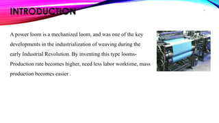 INTRODUCTION
A power loom is a mechanized loom, and was one of the key
developments in the industrialization of weaving during the
early Industrial Revolution. By inventing this type looms-
Production rate becomes higher, need less labor worktime, mass
production becomes easier .
8
 