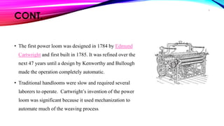 CONT.
• The first power loom was designed in 1784 by Edmund
Cartwright and first built in 1785. It was refined over the
next 47 years until a design by Kenworthy and Bullough
made the operation completely automatic.
• Traditional handlooms were slow and required several
laborers to operate. Cartwright’s invention of the power
loom was significant because it used mechanization to
automate much of the weaving process.
9
 