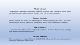 What is Internet?
The internet is a vast network that connects computers all over the world. Through the internet people
can share information and communicate from any where with an internet connection.
Internet standards
Internet standards are created and published by the internet engineering task force. They allow
interoperation of hardware and software from different sources which allow internets to function.
What is Network?
A network consists of two or more computers that are linked in order to share resources, exchange
files, or allow electronic communication.
Network Standards
Network standards are a type of internet standard which defines rules for data communication in
networking technologies and processes.
 