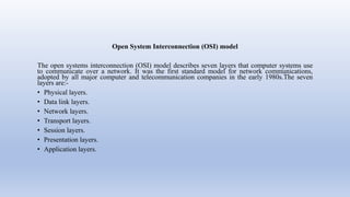 Open System Interconnection (OSI) model
The open systems interconnection (OSI) model describes seven layers that computer systems use
to communicate over a network. It was the first standard model for network communications,
adopted by all major computer and telecommunication companies in the early 1980s.The seven
layers are:-
• Physical layers.
• Data link layers.
• Network layers.
• Transport layers.
• Session layers.
• Presentation layers.
• Application layers.
 