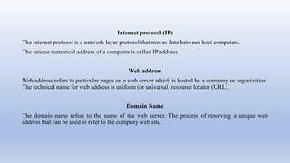 Internet protocol (IP)
The internet protocol is a network layer protocol that moves data between host computers.
The unique numerical address of a computer is called IP address.
Web address
Web address refers to particular pages on a web server which is hosted by a company or organization.
The technical name for web address is uniform (or universal) resource locator (URL).
Domain Name
The domain name refers to the name of the web server. The process of reserving a unique web
address that can be used to refer to the company web site.
 