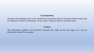 Cybersquatting
The term cybersquatting refers to the unauthorized registration and use of internet domain names that
are identical or similar to trademarks, service marks, company names or personal names.
Content
The information, graphics and interactive elements that make up the web pages of a site are
collectively referred to as content.
 