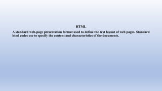 HTML
A standard web-page presentation format used to define the text layout of web pages. Standard
html codes use to specify the content and characteristics of the documents.
 