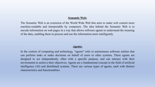 Semantic Web:
The Semantic Web is an extension of the World Wide Web that aims to make web content more
machine-readable and interpretable by computers. The idea behind the Semantic Web is to
encode information on web pages in a way that allows software agents to understand the meaning
of the data, enabling them to process and use the information more intelligently.
Agents:
In the context of computing and technology, "agents" refer to autonomous software entities that
can perform tasks or make decisions on behalf of users or other systems. These agents are
designed to act independently, often with a specific purpose, and can interact with their
environment to achieve their objectives. Agents are a fundamental concept in the field of artificial
intelligence (AI) and distributed systems. There are various types of agents, each with distinct
characteristics and functionalities.
 
