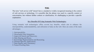Wild:
The term "web service wild" doesn't have a standard or widely recognized meaning in the context
of web services or technology. It is possible that the phrase was used in a specific context or
conversation, but without further context or clarification, it's challenging to provide a specific
explanation.
Key Benefits Of Using Semantic Web Technologies:
Using semantic web technologies offers several key benefits, which aim to enhance the
interoperability, understandability, and utilization of data on the web. Here are some of the main
advantages:
1. Interoperability.
2. Meaningful Data Integration.
3. Improved Search and Discovery.
4. Data Sharing and Reuse.
5. Knowledge Representation and Reasoning.
6. Domain-Specific Applications.
7. Data Quality and Consistency.
8. Future-Proofing Data.
 