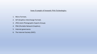 Some Example of Semantic Web Technologies:
1. Micro Formats.
2. GIF (Graphics Interchange Format).
3. JPEG (Joint Photographic Experts Group).
4. PNG (Portable Network Graphics).
5. Internet governance.
6. The Internet Society (ISOC).
 