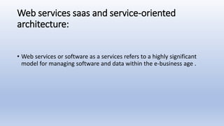Web services saas and service-oriented
architecture:
• Web services or software as a services refers to a highly significant
model for managing software and data within the e-business age .
 