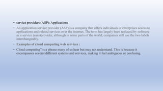 • service providers (ASP): Applications
• An application service provider (ASP) is a company that offers individuals or enterprises access to
applications and related services over the internet. The term has largely been replaced by software
as a service (saas)provider, although in some parts of the world, companies still use the two labels
interchangeably.
• Examples of cloud computing web services :
• Cloud computing” is a phrase many of us hear but may not understand. This is because it
encompasses several different systems and services, making it feel ambiguous or confusing.
 