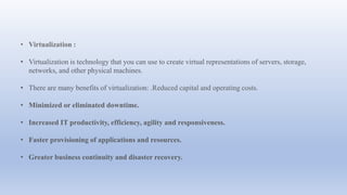 • Virtualization :
• Virtualization is technology that you can use to create virtual representations of servers, storage,
networks, and other physical machines.
• There are many benefits of virtualization: .Reduced capital and operating costs.
• Minimized or eliminated downtime.
• Increased IT productivity, efficiency, agility and responsiveness.
• Faster provisioning of applications and resources.
• Greater business continuity and disaster recovery.
 