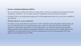 • Service- oriented architecture (SOA):
• Service-Oriented Architecture (SOA) is a stage in the evolution of application development and/or
integration. It defines a way to make software components reusable using the interfaces.
• Formally, SOA is an architectural approach in which applications make use of services available in
the network.
• Wireless Internet access standards :
• A wireless access point behaves much like a "hub" in that the total bandwidth is shared among all
users for which the device is maintaining an active network connection.Wireless Application
protocol or WAP offers the facility to access information on web sites that has been specially
tailored using Wireless Markup Language for display on the small screens of mobile phones.The
capabilities of monile phones have evolved tremendously since the first generation brivk like
phones were introduced in the 1980’s.
 