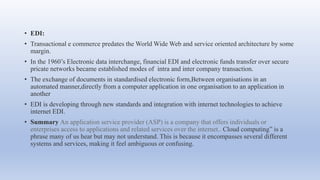 • EDI:
• Transactional e commerce predates the World Wide Web and service oriented architecture by some
margin.
• In the 1960’s Electronic data interchange, financial EDI and electronic funds transfer over secure
pricate networks became established modes of intra and inter company transaction.
• The exchange of documents in standardised electronic form,Between organisations in an
automated manner,directly from a computer application in one organisation to an application in
another
• EDI is developing through new standards and integration with internet technologies to achieve
internet EDI.
• Summary An application service provider (ASP) is a company that offers individuals or
enterprises access to applications and related services over the internet.. Cloud computing” is a
phrase many of us hear but may not understand. This is because it encompasses several different
systems and services, making it feel ambiguous or confusing.
 