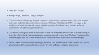 • Web mail readers
• Google maps,Gmail and Google Analytics
• Virtualization is technology that you can use to create virtual representations of servers, storage,
networks, and other physical machines. Service-Oriented Architecture (SOA) is a stage in the
evolution of application development and/or integration. It defines a way to make software
components reusable using the interfaces.
• A wireless access point behaves much like a "hub" in that the total bandwidth is shared among all
users for which the device is maintaining an active network connection.Wireless. Transactional e
commerce predates the World Wide Web and service oriented architecture by some margin.
• In the 1960’s Electronic data interchange, financial EDI and electronic funds transfer over secure
pricate networks became established modes of intra and inter company transaction.
 