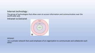 Internet technology :
The group of technologies that allow users to access information and communication over the
world wide web.
Intranet vs Extranet
Intranet:
It is a private network that used employee of an organization to communicate and collaborate each
other.
 